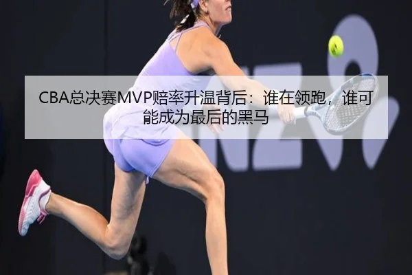 CBA总决赛MVP赔率升温背后：谁在领跑，谁可能成为最后的黑马