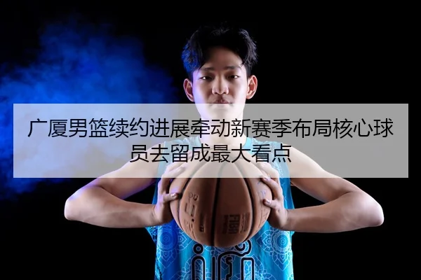 广厦男篮续约进展牵动新赛季布局核心球员去留成最大看点（ngyule）